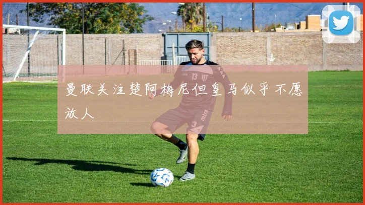 曼联关注楚阿梅尼但皇马似乎不愿放人