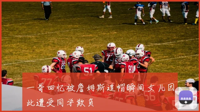 一哥回忆被詹姆斯追帽瞬间女儿因此遭受同学欺负