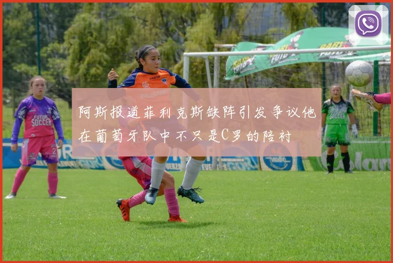 阿斯报道菲利克斯缺阵引发争议他在葡萄牙队中不只是C罗的陪衬