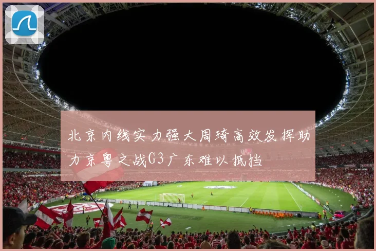北京内线实力强大周琦高效发挥助力京粤之战G3广东难以抵挡