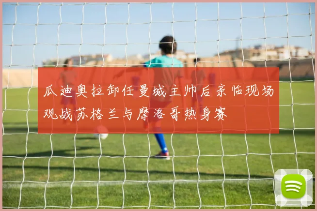 瓜迪奥拉卸任曼城主帅后亲临现场观战苏格兰与摩洛哥热身赛