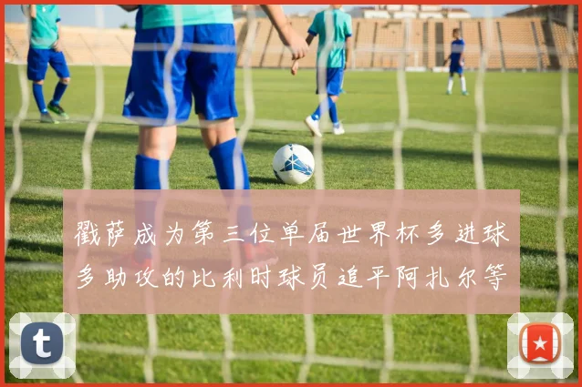 戳萨成为第三位单届世界杯多进球多助攻的比利时球员追平阿扎尔等传奇