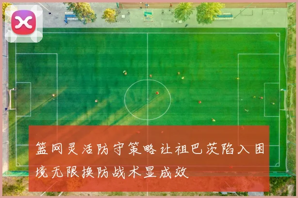 篮网灵活防守策略让祖巴茨陷入困境无限换防战术显成效