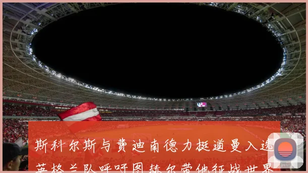 斯科尔斯与费迪南德力挺道曼入选英格兰队呼吁图赫尔带他征战世界杯