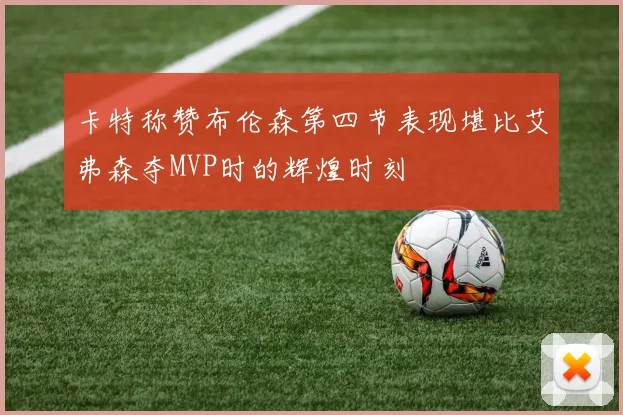 卡特称赞布伦森第四节表现堪比艾弗森夺MVP时的辉煌时刻
