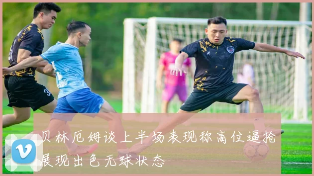 贝林厄姆谈上半场表现称高位逼抢展现出色无球状态