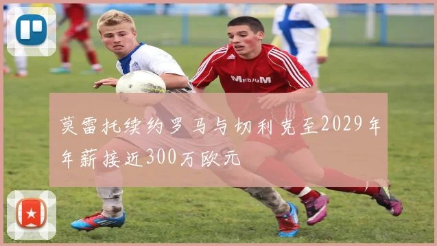 莫雷托续约罗马与切利克至2029年年薪接近300万欧元
