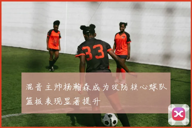 混音主帅杨瀚森成为攻防核心球队篮板表现显著提升