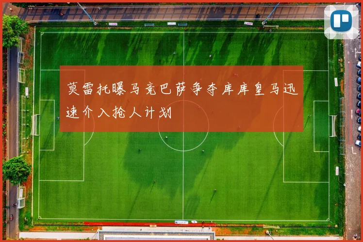 莫雷托曝马竞巴萨争夺库库皇马迅速介入抢人计划