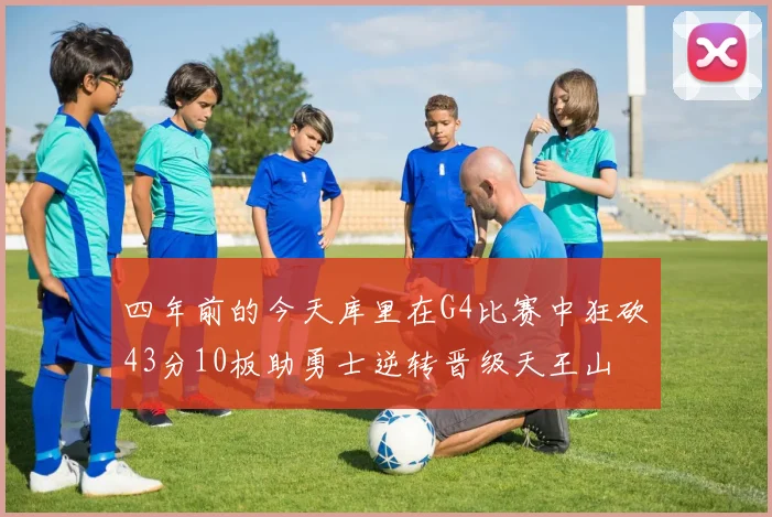 四年前的今天库里在G4比赛中狂砍43分10板助勇士逆转晋级天王山