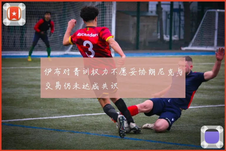伊布对青训权力不愿妥协朗尼克与交易仍未达成共识