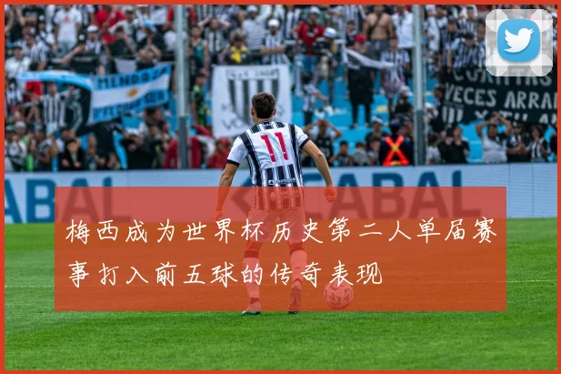 梅西成为世界杯历史第二人单届赛事打入前五球的传奇表现