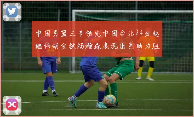中国男篮三节领先中国台北24分赵继伟胡金秋杨瀚森表现出色助力胜利